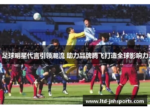 足球明星代言引领潮流 助力品牌腾飞打造全球影响力 足球明星代言引领潮流 助力品牌腾飞打造全球影响力