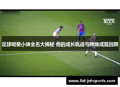 足球明星小猪全名大揭秘 他的成长轨迹与辉煌成就回顾