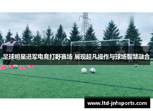 足球明星进军电竞打野赛场 展现超凡操作与球场智慧融合