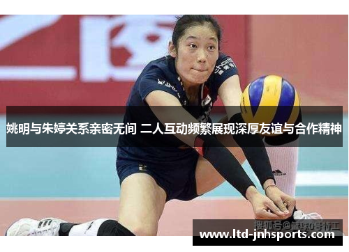 姚明与朱婷关系亲密无间 二人互动频繁展现深厚友谊与合作精神