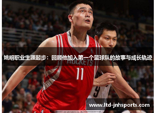 姚明职业生涯起步:回顾他加入第一个篮球队的故事与成长轨迹 姚明职业生涯起步:回顾他加入第一个篮球队的故事与成长轨迹
