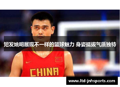 短发姚明展现不一样的篮球魅力 身姿挺拔气质独特