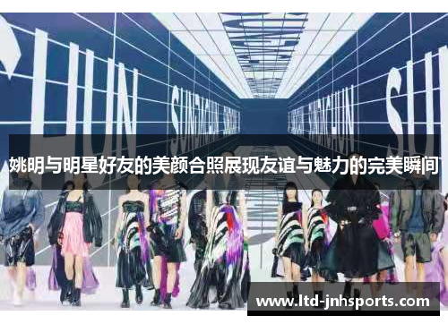 姚明与明星好友的美颜合照展现友谊与魅力的完美瞬间