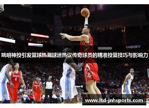 姚明神投引发篮球热潮球迷热议传奇球员的精准投篮技巧与影响力