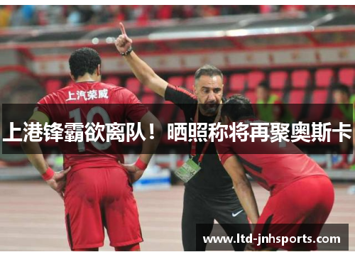 上港锋霸欲离队!晒照称将再聚奥斯卡 上港锋霸欲离队!晒照称将再聚奥斯卡