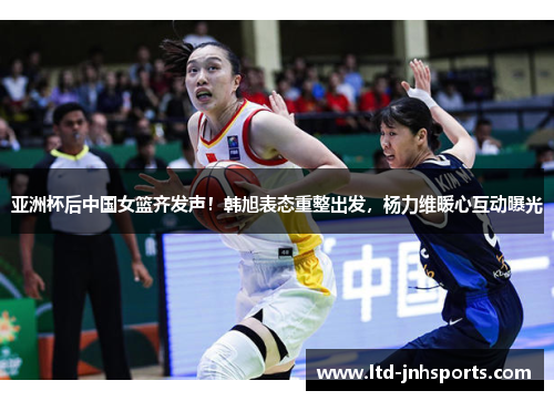 亚洲杯后中国女篮齐发声！韩旭表态重整出发，杨力维暖心互动曝光