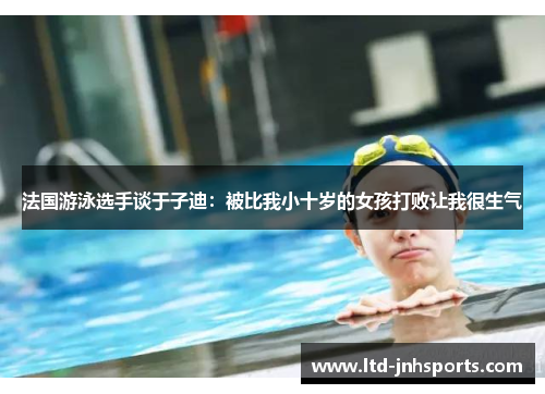 法国游泳选手谈于子迪:被比我小十岁的女孩打败让我很生气 法国游泳选手谈于子迪:被比我小十岁的女孩打败让我很生气
