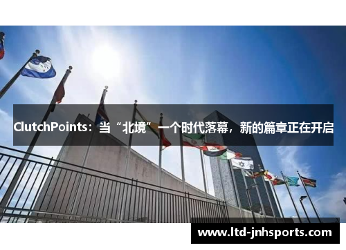 ClutchPoints：当“北境”一个时代落幕，新的篇章正在开启