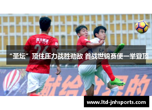 “圣坛”顶住压力战胜劲敌 首战世锦赛便一举登顶